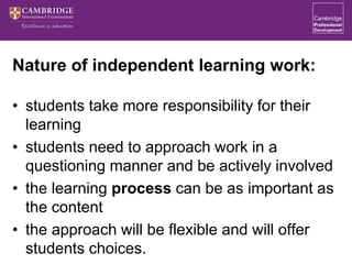 Nature of independent learning work:
• students take more responsibility for their
learning
• students need to approach work in a
questioning manner and be actively involved
• the learning process can be as important as
the content
• the approach will be flexible and will offer
students choices.
 