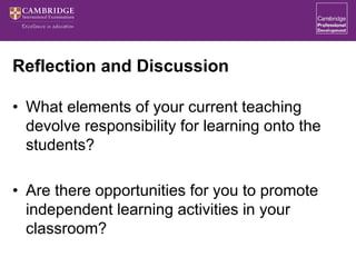 Reflection and Discussion
• What elements of your current teaching
devolve responsibility for learning onto the
students?
• Are there opportunities for you to promote
independent learning activities in your
classroom?
 