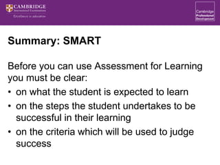 Summary: SMART
Before you can use Assessment for Learning
you must be clear:
• on what the student is expected to learn
• on the steps the student undertakes to be
successful in their learning
• on the criteria which will be used to judge
success
 
