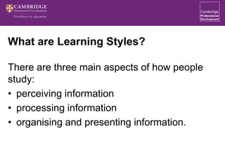 What are Learning Styles?
There are three main aspects of how people
study:
• perceiving information
• processing information
• organising and presenting information.
 