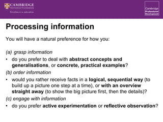 Processing information
You will have a natural preference for how you:
(a) grasp information
• do you prefer to deal with abstract concepts and
generalisations, or concrete, practical examples?
(b) order information
• would you rather receive facts in a logical, sequential way (to
build up a picture one step at a time), or with an overview
straight away (to show the big picture first, then the details)?
(c) engage with information
• do you prefer active experimentation or reflective observation?
 