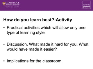 How do you learn best?:Activity
• Practical activities which will allow only one
type of learning style
• Discussion. What made it hard for you. What
would have made it easier?
• Implications for the classroom
 