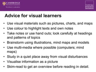 Advice for visual learners
• Use visual materials such as pictures, charts, and maps
• Use colour to highlight texts and own notes
• Take notes or use hand outs; look carefully at headings
and patterns of topics
• Brainstorm using illustrations, mind maps and models
• Use multi-media where possible (computers; mind
maps)
• Study in a quiet place away from visual disturbances
• Visualise information as a picture
• Skim-read to get an overview before reading in detail.
 