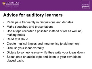 Advice for auditory learners
• Participate frequently in discussions and debates
• Make speeches and presentations
• Use a tape recorder if possible instead of (or as well as)
making notes
• Read text aloud
• Create musical jingles and mnemonics to aid memory
• Discuss your ideas verbally
• Dictate to someone else while they write your ideas down
• Speak onto an audio-tape and listen to your own ideas
played back.
 