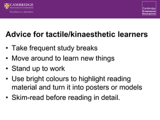 Advice for tactile/kinaesthetic learners
• Take frequent study breaks
• Move around to learn new things
• Stand up to work
• Use bright colours to highlight reading
material and turn it into posters or models
• Skim-read before reading in detail.
 