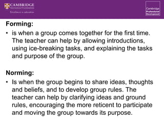 Forming:
• is when a group comes together for the first time.
The teacher can help by allowing introductions,
using ice-breaking tasks, and explaining the tasks
and purpose of the group.
Norming:
• Is when the group begins to share ideas, thoughts
and beliefs, and to develop group rules. The
teacher can help by clarifying ideas and ground
rules, encouraging the more reticent to participate
and moving the group towards its purpose.
 
