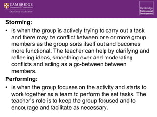 Storming:
• is when the group is actively trying to carry out a task
and there may be conflict between one or more group
members as the group sorts itself out and becomes
more functional. The teacher can help by clarifying and
reflecting ideas, smoothing over and moderating
conflicts and acting as a go-between between
members.
Performing:
• is when the group focuses on the activity and starts to
work together as a team to perform the set tasks. The
teacher’s role is to keep the group focused and to
encourage and facilitate as necessary.
 