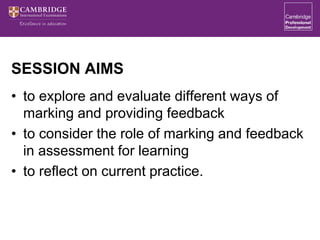 SESSION AIMS
• to explore and evaluate different ways of
marking and providing feedback
• to consider the role of marking and feedback
in assessment for learning
• to reflect on current practice.
 