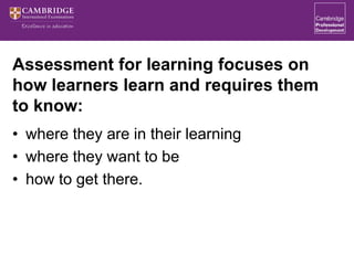 Assessment for learning focuses on
how learners learn and requires them
to know:
• where they are in their learning
• where they want to be
• how to get there.
 