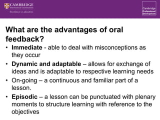 What are the advantages of oral
feedback?
• Immediate - able to deal with misconceptions as
they occur
• Dynamic and adaptable – allows for exchange of
ideas and is adaptable to respective learning needs
• On-going – a continuous and familiar part of a
lesson.
• Episodic – a lesson can be punctuated with plenary
moments to structure learning with reference to the
objectives
 