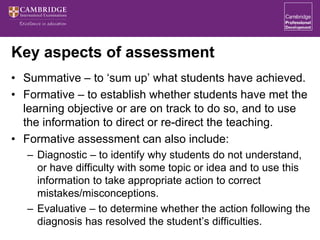 Key aspects of assessment
• Summative – to ‘sum up’ what students have achieved.
• Formative – to establish whether students have met the
learning objective or are on track to do so, and to use
the information to direct or re-direct the teaching.
• Formative assessment can also include:
– Diagnostic – to identify why students do not understand,
or have difficulty with some topic or idea and to use this
information to take appropriate action to correct
mistakes/misconceptions.
– Evaluative – to determine whether the action following the
diagnosis has resolved the student’s difficulties.
 
