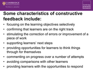 Some characteristics of constructive
feedback include:
• focusing on the learning objectives selectively
• confirming that learners are on the right track
• stimulating the correction of errors or improvement of a
piece of work
• supporting learners’ next steps
• providing opportunities for learners to think things
through for themselves
• commenting on progress over a number of attempts
• avoiding comparisons with other learners
• providing learners with the opportunities to respond
 