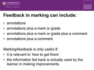 Feedback in marking can include:
• annotations
• annotations plus a mark or grade
• annotations plus a mark or grade plus a comment
• annotations plus a comment.
Marking/feedback is only useful if:
• it is relevant to ‘how to get there’
• the information fed back is actually used by the
learner in making improvements.
 