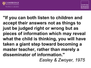 "If you can both listen to children and
accept their answers not as things to
just be judged right or wrong but as
pieces of information which may reveal
what the child is thinking, you will have
taken a giant step toward becoming a
master teacher, rather than merely a
disseminator of information."
Easley & Zwoyer, 1975
 