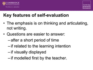Key features of self-evaluation
• The emphasis is on thinking and articulating,
not writing.
• Questions are easier to answer:
–after a short period of time
–if related to the learning intention
–if visually displayed
–if modelled first by the teacher.
 