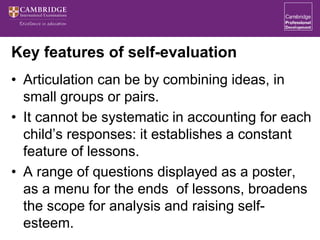 Key features of self-evaluation
• Articulation can be by combining ideas, in
small groups or pairs.
• It cannot be systematic in accounting for each
child’s responses: it establishes a constant
feature of lessons.
• A range of questions displayed as a poster,
as a menu for the ends of lessons, broadens
the scope for analysis and raising self-
esteem.
 