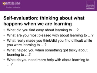 Self-evaluation: thinking about what
happens when we are learning
• What did you find easy about learning to …?
• What are you most pleased with about learning to …?
• What really made you think/did you find difficult while
you were learning to …?
• What helped you when something got tricky about
learning to …?
• What do you need more help with about learning to
…?
 