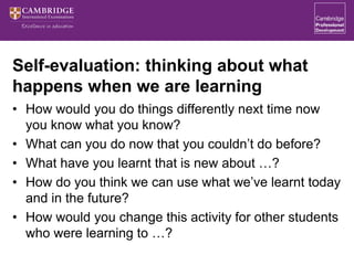 Self-evaluation: thinking about what
happens when we are learning
• How would you do things differently next time now
you know what you know?
• What can you do now that you couldn’t do before?
• What have you learnt that is new about …?
• How do you think we can use what we’ve learnt today
and in the future?
• How would you change this activity for other students
who were learning to …?
 