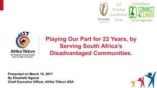 Playing Our Part for 22 Years, by
Serving South Africa’s
Disadvantaged Communities.
Presented on March 16, 2017
By Elizabeth Ngonzi
Chief Executive Officer, Afrika Tikkun USA
 