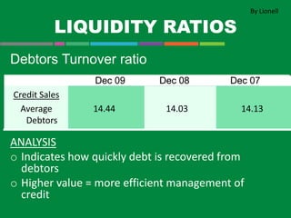 LIQUIDITY RATIOS
Debtors Turnover ratio
ANALYSIS
o Indicates how quickly debt is recovered from
debtors
o Higher value = more efficient management of
credit
Credit Sales
Average
Debtors
14.44 14.03 14.13
By Lionell
 