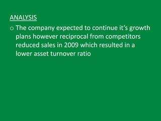 ANALYSIS
o The company expected to continue it’s growth
plans however reciprocal from competitors
reduced sales in 2009 which resulted in a
lower asset turnover ratio
 
