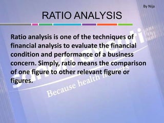 RATIO ANALYSIS
Ratio analysis is one of the techniques of
financial analysis to evaluate the financial
condition and performance of a business
concern. Simply, ratio means the comparison
of one figure to other relevant figure or
figures.
By Nija
 