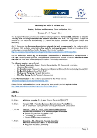 Workshop: En Route to Horizon 2020
Strategy Building and Partnering Event for Horizon 2020
Brussels, 4th – 5th February 2014
The European Union’s future research and innovation programme, Horizon 2020, will enter to force in
January 2014 and will govern the EU’s research activities until 2020. The programme’s budget will
amount to € 77 billion with approximately € 7,4 billion for projects on health, demographic change and
well-being.
On 11 December, the European Commission adopted the work programmes for the implementation
of Horizon 2020 and also published the first calls for individual projects. Details on the calls and the
work programmes can be found on the European Commission’s website:
http://ec.europa.eu/research/participants/portal/desktop/en/opportunities/h2020/index.html.
On this workshop, hosted by the European Confederation of Pharmaceutical Entrepreneurs –
EUCOPE, we will provide you with comprehensive information on Horizon 2020 and discuss in detail
the calls that have been published by the European Commission by that time.
The following speakers are confirmed:
 Dr. Rudolf Strohmeier, Deputy Director-General at the DG Research & Innovation,
European Commission
 Dr. Mark Edwards, Research & Development Director at Ethical Medicines Industry Group EMIG
 Dr. Daniel Schubart, ConsulTech GmbH
 Mr. Ingemar Pongratz, Pongratz Consulting
 Mrs. Rita Clancy, Eurida Research Management
For further information on the workshop please refer to the official website:
http://www.pongratz-eurida-horizonworkshop.com/.
Please find the registration form below the agenda. Alternatively, you can register online:
http://www.pongratz-eurida-horizonworkshop.com/?page_id=54.

AGENDA
Day 1
09.30 am

Welcome remarks, Dr. A. Natz, Director General of EUCOPE

10.00 am

Horizon 2020 - From the European Commission’s Point of View –
Dr. R. Strohmeier, Deputy Director-General, DG Research & Innovation

11.15. am

Session 1 – Mrs. R. Clancy, Eurida Research Management
Introduction to Horizon 2020 & Underlying EU Strategies
 Europe 2020 and the Innovation Union
 “Innovation” in Horizon 2020
 Horizon 2020 programme structure

11.45 am

Session 2 – Mr. I. Pongratz, Pongratz Consulting
The Role of Innovative SMEs in Horizon 2020
 Key pillar “Industrial Leadership”

Page 1

 