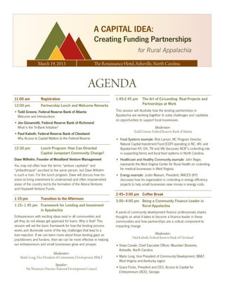 A CAPITAL IDEA:
                                                         Creating Funding Partnerships
                                                                                      for Rural Appalachia

                March 19, 2013                           The Renaissance Hotel, Asheville, North Carolina



                                                    AGENDA
11:00 am          Registration                                        1:45-2:45 pm       The Art of Co-Lending: Real Projects and
12:00 pm          Partnership Lunch and Welcome Remarks                                  Partnerships at Work
•	Todd Greene, Federal Reserve Bank of Atlanta	                       This session will illustrate how the lending partnerships in 	
  Welcome and Introductions                                           Appalachia are working together to solve challenges and capitalize
                                                                      on opportunities to support local businesses.
•	Jen Giovannitti, Federal Reserve Bank of Richmond	
  What is the Tri-Bank Initiative?                                                                Moderator:
                                                                                   Todd Greene, Federal Reserve Bank of Atlanta
•	Paul Kaboth, Federal Reserve Bank of Cleveland	
  Why Access to Capital Matters to the Federal Reserve                •	 Food Systems example: Rick Larson, NC Program Director,
                                                                         Natural Capital Investment Fund (CDFI operating in NC, WV, and
12:30 pm          Lunch Program: How Can Directed                        Appalachian KY, OH, TN and VA) discusses NCIF’s co-lending role
                  Capital Jumpstart Community Change?                    in supporting farms and local food systems in North Carolina.
Dave Wilhelm, Founder of Woodland Venture Management                  •	 Healthcare and Healthy Community example: John Reger,
You may not often hear the terms “venture capitalist” and 	              represents the West Virginia Center for Rural Health on co-lending
“philanthropist” ascribed to the same person, but Dave Wilhelm           for medical businesses in West Virginia.
is such a man. For the lunch program, Dave will discuss how his       •	 Energy example: Justin Maxson, President, MACED (KY)
vision to bring investment to underserved and often impoverished         discusses how his organization is co-lending in energy efficiency
areas of the country led to the formation of the Adena Ventures          projects to help small businesses save money in energy costs.
and Hopewell Venture Funds.
                                                                      2:45–3:00 pm Coffee Break
1:15 pm           Transition to the Afternoon
                                                                      3:00–4:00 pm Being a Community Finance Leader in
1:15–1:45 pm Framework for Lending and Investment                                  Rural Appalachia
             in Appalachia
                                                                      A panel of community development finance professionals shares
Entrepreneurs with exciting ideas exist in all communities and        thoughts on what it takes to become a finance leader in these
yet they do not always get approved for loans. Why is that? This      communities and how partnerships are a critical component to
session will set the basic framework for how the lending process      impacting change.
works and illuminate some of the key challenges that lead to a
loan rejection. If we can learn more about these lending gaps as                                   Moderator:
                                                                                  Paul Kaboth, Federal Reserve Bank of Cleveland
practitioners and funders, then we can be more effective in helping
our entrepreneurs and small businesses grow and prosper.              •	Shaw Canale, Chief Executive Officer, Mountain Bizworks, 	
                                                                        Asheville, North Carolina
                             Moderator:
    Marlo Long, Vice President of Community Development, BB&T         •	Marlo Long, Vice President of Community Development, BB&T,
                                                                        West Virginia and Kentucky region
                             Speaker:
        Pat Thomson, Director, National Development Council           •	Grace Fricks, President and CEO, Access to Capital for 	
                                                                        Entrepreneurs (ACE), Georgia
 
