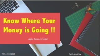 Know Where Your
Money is Going !!
Agile Balance Sheet
AGILE_NCR 2018 Raj | Anubhav
 