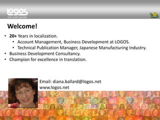 Email: diana.ballard@logos.net 
www.logos.net 
•20+ Years in localization. 
•Account Management, Business Development at LOGOS. 
•Technical Publication Manager, Japanese Manufacturing Industry. 
•Business Development Consultancy. 
•Champion for excellence in translation. 
Welcome!  