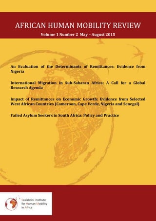 AFRICAN HUMAN MOBILITY REVIEW
Volume 1 Number 2 May – August 2015
An Evaluation of the Determinants of Remittances: Evidence from
Nigeria
International Migration in Sub-Saharan Africa: A Call for a Global
Research Agenda
Impact of Remittances on Economic Growth: Evidence from Selected
West African Countries (Cameroon, Cape Verde, Nigeria and Senegal)
Failed Asylum Seekers in South Africa: Policy and Practice
 