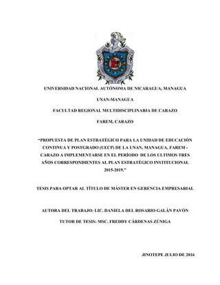 UNIVERSIDAD NACIONAL AUTÓNOMA DE NICARAGUA, MANAGUA
UNAN-MANAGUA
FACULTAD REGIONAL MULTIDISCIPLINARIA DE CARAZO
FAREM, CARAZO
“PROPUESTA DE PLAN ESTRATÉGICO PARA LA UNIDAD DE EDUCACIÓN
CONTINUA Y POSTGRADO (UECP) DE LA UNAN, MANAGUA, FAREM -
CARAZO A IMPLEMENTARSE EN EL PERÍODO DE LOS ULTIMOS TRES
AÑOS CORRESPONDIENTES AL PLAN ESTRATÉGICO INSTITUCIONAL
2015-2019.”
TESIS PARA OPTAR AL TÍTULO DE MÁSTER EN GERENCIA EMPRESARIAL
AUTORA DEL TRABAJO: LIC. DANIELA DEL ROSARIO GALÁN PAVÓN
TUTOR DE TESIS: MSC. FREDDY CÁRDENAS ZÚNIGA
JINOTEPE JULIO DE 2016
 