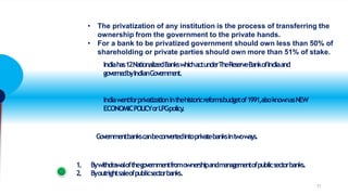 • The privatization of any institution is the process of transferring the
ownership from the government to the private hands.
• For a bank to be privatized government should own less than 50% of
shareholding or private parties should own more than 51% of stake.
Indiahas12NationalizedBankswhichactunderTheReserveBankofIndiaand
governedbyIndianGovernm
e
nt.
Indiawentforprivatizationinthehistoricreformsbudgetof1991,alsoknownasNEW
ECONOMICPOLICYorLPGpolicy
.
Governmentbankscanbeconvertedintoprivatebanksintwoways.
1. Bywithdrawalofthegovernmentfromownershipandmanagementofpublicsectorbanks.
2. Byoutrightsaleofpublicsectorbanks.
11
 
