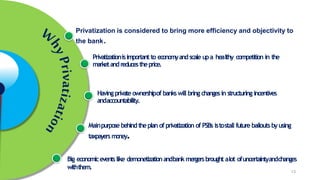 Privatization is considered to bring more efficiency and objectivity to
the bank.
Privatizationisimportant to economyandscale upa healthy competition in the
marketandreducestheprice.
Havingprivate ownershipof bankswill bring changesin structuring incentives
andaccountability.
Mainpurpose behindtheplan of privatization of PSBs istostall future bailouts byusing
taxpayersmoney.
Big economiceventslike demonetizationandbankmergersbrought alot ofuncertaintyandchanges
withthem.
13
 