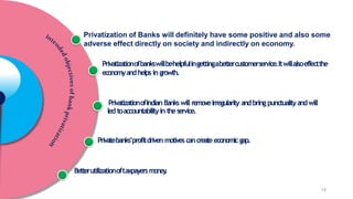 Privatization of Banks will definitely have some positive and also some
adverse effect directly on society and indirectly on economy.
Privatizationofbankswillbehelpfulingettingabettercustomerservice.Itwillalsoeffectthe
economyandhelps in growth.
PrivatizationofIndian Bankswill removeirregularity andbringpunctualityandwill
led toaccountabilityin theservice.
Privatebanks’profitdriven motivescancreateeconomicgap.
Betterutilizationoftaxpayersmoney
.
15
 