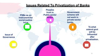 Issue of
Governance
PSBs as an
instrument for
social justice.
here
16
Peoples
trust in
Public sector
banks.
Government
scheme will
not work in
private sector
banks.
To what
extend govt
will be
influential
after
privatization.
Issues Related To Privatization of Banks
 