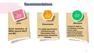 02
Governance
For better governance
interference and
intervention from
government should be
minimal.
03
Structure
Instead of rapid re-
privatization of public
sector banks
government should
come up with better
governance structure.
01
NPAs
Quick resolution of
NPAs beyond NCLT
and IBC.
Recommendations
18
 