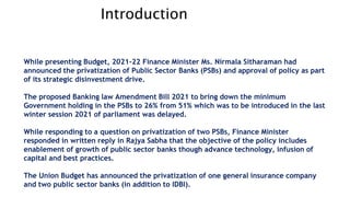 Introduction
While presenting Budget, 2021-22 Finance Minister Ms. Nirmala Sitharaman had
announced the privatization of Public Sector Banks (PSBs) and approval of policy as part
of its strategic disinvestment drive.
The proposed Banking law Amendment Bill 2021 to bring down the minimum
Government holding in the PSBs to 26% from 51% which was to be introduced in the last
winter session 2021 of parliament was delayed.
While responding to a question on privatization of two PSBs, Finance Minister
responded in written reply in Rajya Sabha that the objective of the policy includes
enablement of growth of public sector banks though advance technology, infusion of
capital and best practices.
The Union Budget has announced the privatization of one general insurance company
and two public sector banks (in addition to IDBI).
 