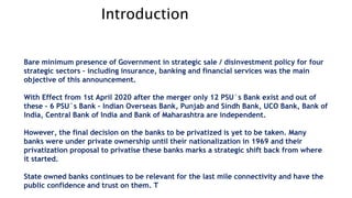Introduction
Bare minimum presence of Government in strategic sale / disinvestment policy for four
strategic sectors – including insurance, banking and financial services was the main
objective of this announcement.
With Effect from 1st April 2020 after the merger only 12 PSU`s Bank exist and out of
these – 6 PSU`s Bank – Indian Overseas Bank, Punjab and Sindh Bank, UCO Bank, Bank of
India, Central Bank of India and Bank of Maharashtra are independent.
However, the final decision on the banks to be privatized is yet to be taken. Many
banks were under private ownership until their nationalization in 1969 and their
privatization proposal to privatise these banks marks a strategic shift back from where
it started.
State owned banks continues to be relevant for the last mile connectivity and have the
public confidence and trust on them. T
 