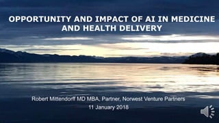 1
Robert Mittendorff MD MBA, Partner, Norwest Venture Partners
11 January 2018
OPPORTUNITY AND IMPACT OF AI IN MEDICINE
AND HEALTH DELIVERY
 