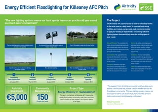 Energy Efficient Floodlighting for Killeaney AFC Pitch

“The new lighting system means our local sports teams can practice all year round                                                                       The Project
in a much safer environment”                                                                                                                            The Killeaney AFC sports facility is used by schoolboy teams
                                                                                                                                                        in the local area on a daily basis. To improve the training
                                                                                                                                                        facilities and reduce energy costs, club members decided
                                                                                                                                                        to apply for funding to implement a new energy efficient
                                                                                                                                                        lighting system that would help keep the facility open all
                                                                                                                                                        year round.


                                                                                                                                                        Energy Efficiency: The installation of a     Service: As well as providing a sports
 The new lighting system means multiple teams        An energy efficient lighting system helps to         Over 100 people a week use the new facility   highly efficient ﬂoodlighting system will    and social facility that can now be used
             can now train together                             reduce energy costs                                                                     help to significantly reduce the amount      during the winter months, multiple
                                                                                                                                                        of energy required to operate the facility   teams can also now use the facility at
                                                                                                                                                        during the winter months.                    any one time.

                                                                                                                                                        Sustainability: The upgraded facility        Excellence: The improved facilities
                                                                                                                                                        provides the Knockdown community             provide a benefit to all age and social
                                                                                                                                                        with a year round venue for sports and       groups. The energy efficient lighting will
                                                                                                                                                        social activities.                           also help keep costs down during the
                                                                                                                                                                                                     winter months.
                                                                                                                                                        Teamwork: Volunteers of all ages
                                                                                                                                                        from various community groups in             Safety: A qualified health and safety
     Sports teams can now practice during                      New pitchside lighting                     The new lighting means sport can be played
                                                                                                                                                        Knockdown worked collaboratively to          officer was employed to oversee all of
               the winter months                                                                                         all year round
                                                                                                                                                        drive the development of this project.       the construction works.


           1                                2                            3                               4                              5
     Community                         Funding                      Project                           Project                     Community
   Fund Application                    Awarded                    Construction                      Completion                     Opening
     January 2012                    March 2012                    August 2012                      October 2012                  October 2012

                                                                                                                                                        “The support from Airtricity community fund has allow us to
        Airtricity                               Community                                                Project Type                                  deliver a facility that will provide a much needed service for
       Investment                               Beneficiaries                           Energy Efficiency  Sustainability                             Knockdown community. The new lighting system means our



 €5,000                                           150
                                                                                                                                                        local sports teams can practice all year around in a much
                                                                                                                                                        safer environment whilst keeping costs down”.

                                                  People per week                                                                                       Michael Cummane
                                                                                                                                                        Secretary Killeaney AFC
 