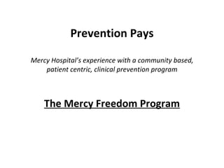 Prevention Pays Mercy Hospital’s experience with a community based, patient centric, clinical prevention program The Mercy Freedom Program 