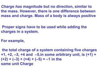 Proper signs have to be used while adding the
charges in a system.
For example,
the total charge of a system containing five charges
+1, +2, –3, +4 and –5,in some arbitrary unit, is (+1) +
(+2) + (–3) + (+4) + (–5) = –1 in the
same unit Charge
Charge has magnitude but no direction, similar to
the mass. However, there is one difference between
mass and charge. Mass of a body is always positive
 