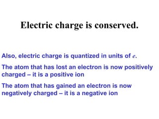 Electric charge is conserved.
Also, electric charge is quantized in units of e.
The atom that has lost an electron is now positively
charged – it is a positive ion
The atom that has gained an electron is now
negatively charged – it is a negative ion
 