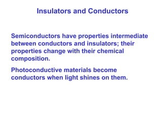 Insulators and Conductors
Semiconductors have properties intermediate
between conductors and insulators; their
properties change with their chemical
composition.
Photoconductive materials become
conductors when light shines on them.
 