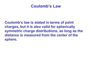Coulomb’s Law
Coulomb’s law is stated in terms of point
charges, but it is also valid for spherically
symmetric charge distributions, as long as the
distance is measured from the center of the
sphere.
 