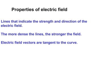 Lines that indicate the strength and direction of the
electric field.
The more dense the lines, the stronger the field.
Electric field vectors are tangent to the curve.
Properties of electric field
 