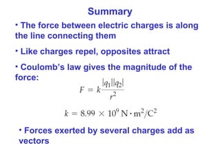 Summary
• The force between electric charges is along
the line connecting them
• Like charges repel, opposites attract
• Coulomb’s law gives the magnitude of the
force:
• Forces exerted by several charges add as
vectors
 