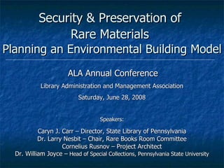 Security & Preservation of  Rare Materials   Planning an Environmental Building Model ALA Annual Conference Library Administration and Management Association Saturday, June 28, 2008 Speakers: Caryn J. Carr – Director, State Library of Pennsylvania Dr. Larry Nesbit – Chair, Rare Books Room Committee Cornelius Rusnov – Project Architect Dr. William Joyce –  Head of Special Collections, Pennsylvania State University 
