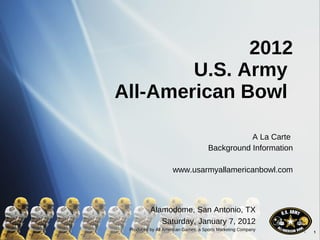 2012 U.S. Army  All-American Bowl  A La Carte  Background Information www.usarmyallamericanbowl.com Alamodome, San Antonio, TX Saturday, January 7, 2012 Produced by All American Games, a Sports Marketing Company 